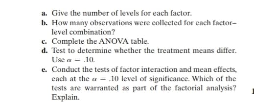 a. Give the number of levels for each factor.
b. How many observations were collected for each factor-
level combination?
c. Complete the ANOVA table.
d. Test to determine whether the treatment means differ.
Use a = .10.
e. Conduct the tests of factor interaction and mean effects,
each at the α = .10 level of significance. Which of the
tests are warranted as part of the factorial analysis?
Explain.