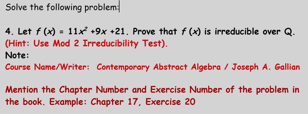 Solve the following problem:
4. Let f (x) = 11x +9x +21. Prove that f (x) is irreducible over Q.
(Hint: Use Mod 2 Irreducibility Test).
Note:
Course Name/Writer: Contemporary Abstract Algebra / Joseph A. Gallian
Mention the Chapter Number and Exercise Number of the problem in
the book. Example: Chapter 17, Exercise 20
