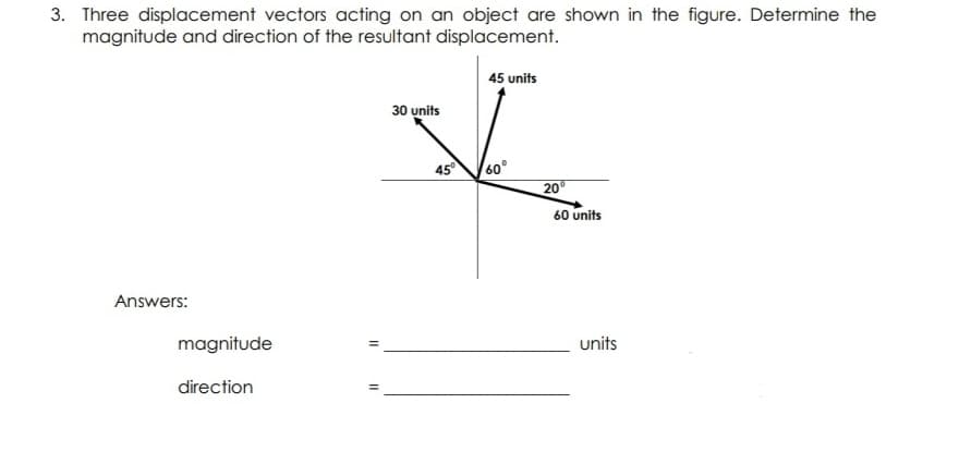 3. Three displacement vectors acting on an object are shown in the figure. Determine the
magnitude and direction of the resultant displacement.
45 units
30 units
45
60°
20
60 units
Answers:
magnitude
units
direction
II
