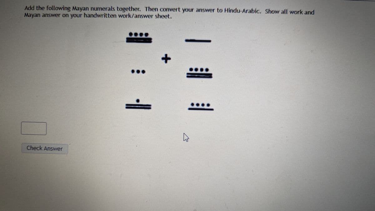 Add the following Mayan numerals together. Then convert your answer to Hindu-Arabic. Show all work and
Mayan answer on your handwritten work/answer sheet.
Check Answer
+