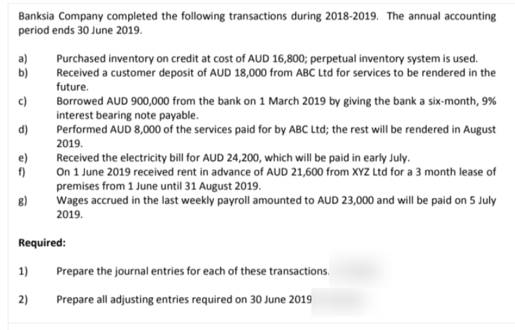 Banksia Company completed the following transactions during 2018-2019. The annual accounting
period ends 30 June 2019.
a)
b)
Purchased inventory on credit at cost of AUD 16,800; perpetual inventory system is used.
Received a customer deposit of AUD 18,000 from ABC Ltd for services to be rendered in the
future.
c)
Borrowed AUD 900,000 from the bank on 1 March 2019 by giving the bank a six-month, 9%
interest bearing note payable.
Performed AUD 8,000 of the services paid for by ABC Ltd; the rest will be rendered in August
d)
2019.
e)
f)
Received the electricity bill for AUD 24,200, which will be paid in early July.
On 1 June 2019 received rent in advance of AUD 21,600 from XYZ Ltd for a 3 month lease of
premises from 1 June until 31 August 2019.
Wages accrued in the last weekly payroll amounted to AUD 23,000 and will be paid on 5 July
8)
2019.
Required:
1)
Prepare the journal entries for each of these transactions.
2)
Prepare all adjusting entries required on 30 June 2019
