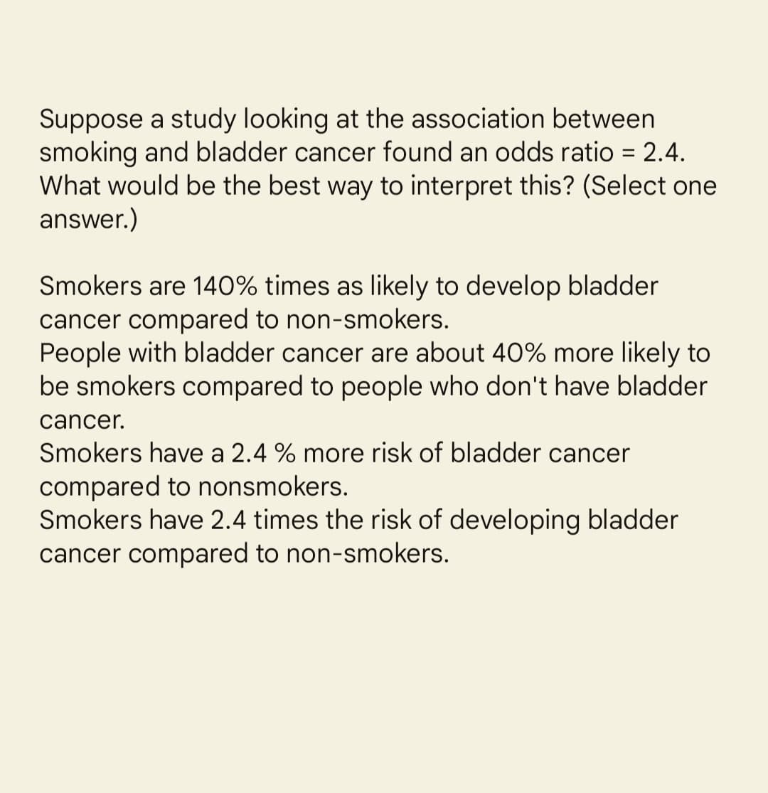 Suppose a study looking at the association between
smoking and bladder cancer found an odds ratio = 2.4.
What would be the best way to interpret this? (Select one
answer.)
%3D
Smokers are 140% times as likely to develop bladder
cancer compared to non-smokers.
People with bladder cancer are about 40% more likely to
be smokers compared to people who don't have bladder
cancer.
Smokers have a 2.4 % more risk of bladder cancer
compared to nonsmokers.
Smokers have 2.4 times the risk of developing bladder
cancer compared to non-smokers.
