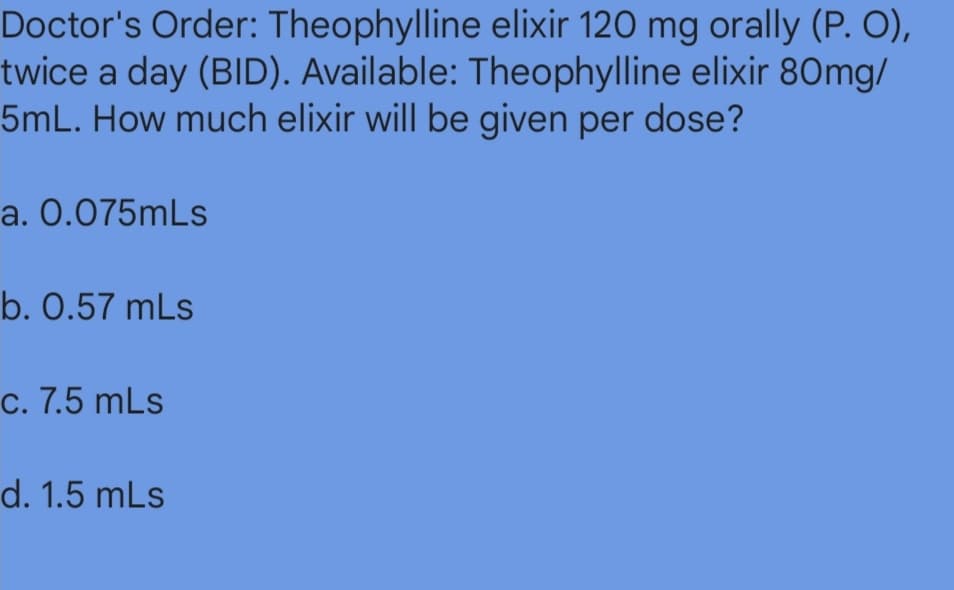 Doctor's Order: Theophylline elixir 120 mg orally (P. O),
twice a day (BID). Available: Theophylline elixir 80mg/
5mL. How much elixir will be given per dose?
a. 0.075mLs
b. 0.57 mLs
c. 7.5 mLs
d. 1.5 mLs
