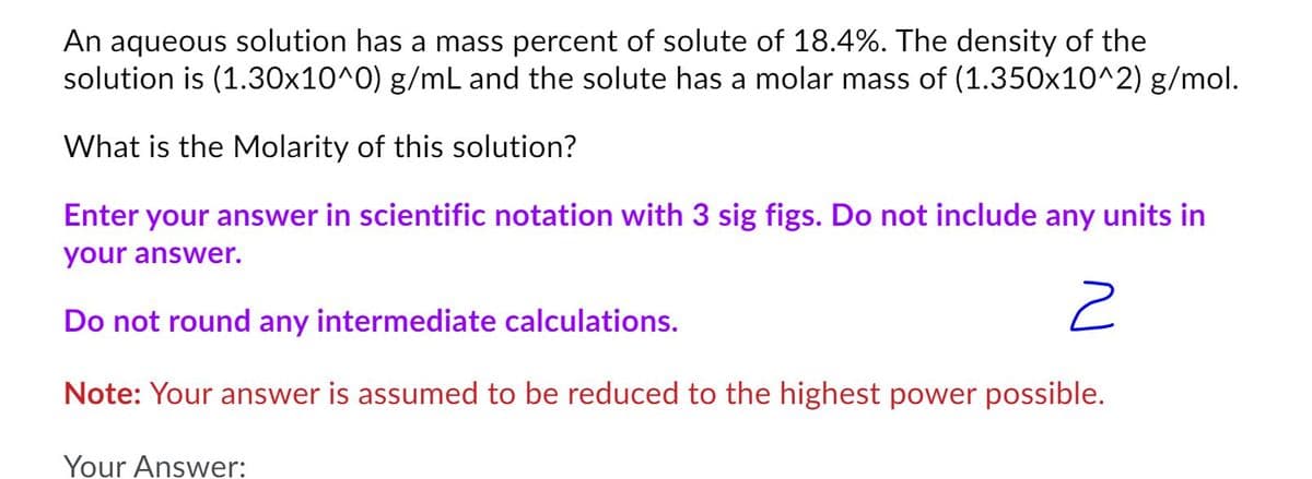 An aqueous solution has a mass percent of solute of 18.4%. The density of the
solution is (1.30x10^0) g/mL and the solute has a molar mass of (1.350x10^2) g/mol.
What is the Molarity of this solution?
Enter your answer in scientific notation with 3 sig figs. Do not include any units in
your answer.
Do not round any intermediate calculations.
Note: Your answer is assumed to be reduced to the highest power possible.
Your Answer:
