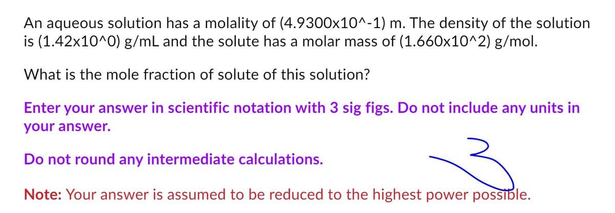 An aqueous solution has a molality of (4.9300x10^-1) m. The density of the solution
is (1.42x10^0) g/mL and the solute has a molar mass of (1.660x10^2) g/mol.
What is the mole fraction of solute of this solution?
Enter your answer in scientific notation with 3 sig figs. Do not include any units in
your answer.
Do not round any intermediate calculations.
Note: Your answer is assumed to be reduced to the highest power possible.
