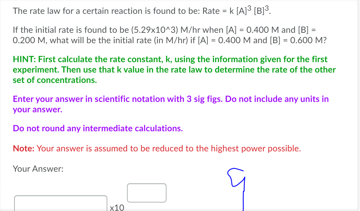 The rate law for a certain reaction is found to be: Rate = k [A]³ [B]³.
If the initial rate is found to be (5.29x10^3) M/hr when [A] = 0.400 M and [B] =
0.200 M, what will be the initial rate (in M/hr) if [A] = 0.400 M and [B] = 0.600 M?
%3D
HINT: First calculate the rate constant, k, using the information given for the first
experiment. Then use that k value in the rate law to determine the rate of the other
set of concentrations.
Enter your answer in scientific notation with 3 sig figs. Do not include any units in
your answer.
Do not round any intermediate calculations.
Note: Your answer is assumed to be reduced to the highest power possible.
Your Answer:
х10

