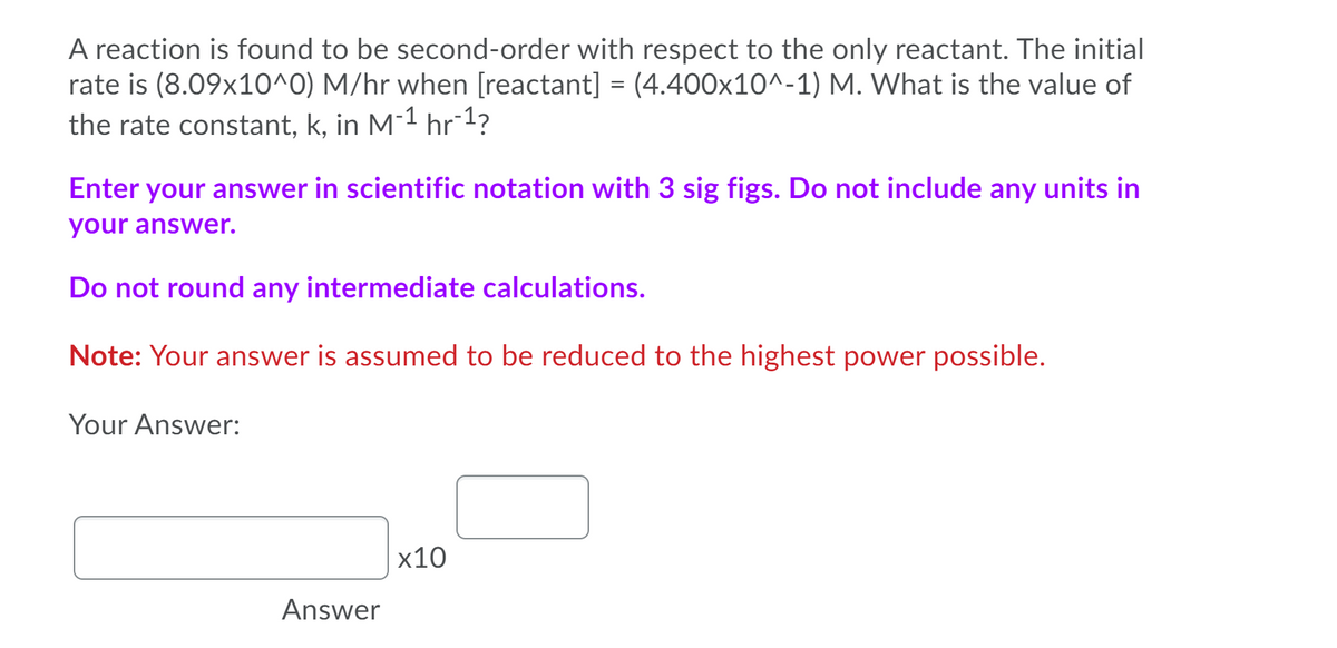 A reaction is found to be second-order with respect to the only reactant. The initial
rate is (8.09x10^0) M/hr when [reactant] = (4.400x10^-1) M. What is the value of
the rate constant, k, in M-1 hr 1?
Enter your answer in scientific notation with 3 sig figs. Do not include any units in
your answer.
Do not round any intermediate calculations.
Note: Your answer is assumed to be reduced to the highest power possible.
Your Answer:
x10
Answer
