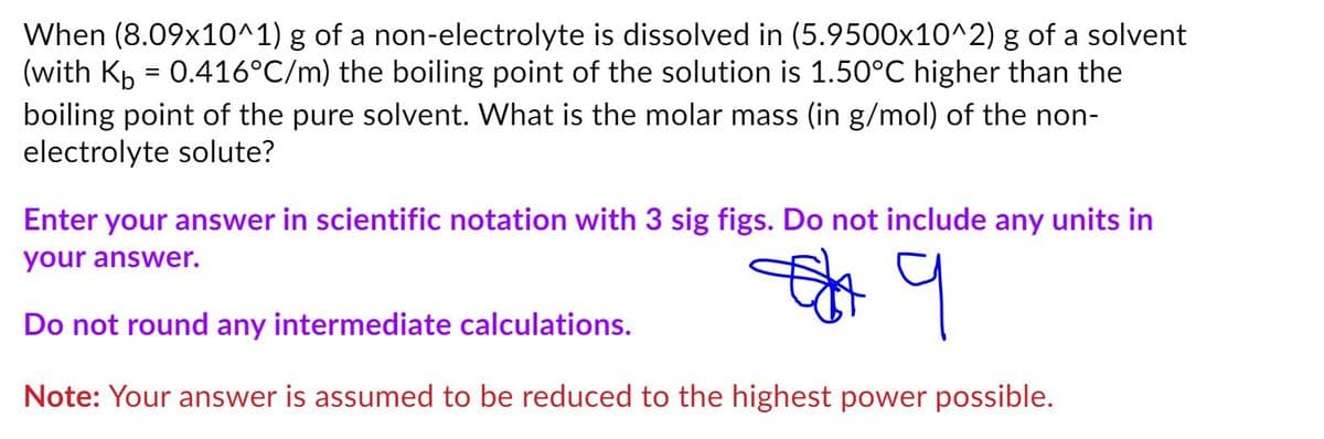 When (8.09x10^1) g of a non-electrolyte is dissolved in (5.9500x10^2) g of a solvent
(with Kp = 0.416°C/m) the boiling point of the solution is 1.50°C higher than the
boiling point of the pure solvent. What is the molar mass (in g/mol) of the non-
electrolyte solute?
Enter your answer in scientific notation with 3 sig figs. Do not include any units in
your answer.
Do not round any intermediate calculations.
Note: Your answer is assumed to be reduced to the highest power possible.
