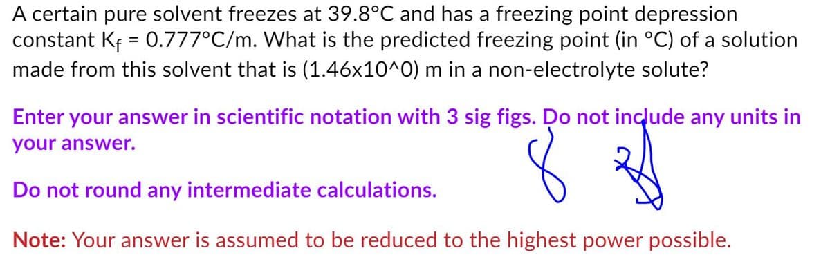A certain pure solvent freezes at 39.8°C and has a freezing point depression
constant Kf = 0.777°C/m. What is the predicted freezing point (in °C) of a solution
made from this solvent that is (1.46x10^0) m in a non-electrolyte solute?
Enter your answer in scientific notation with 3 sig figs. Do not include any units in
your answer.
Do not round any intermediate calculations.
Note: Your answer is assumed to be reduced to the highest power possible.
