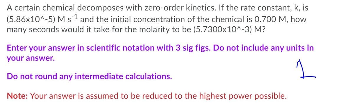 A certain chemical decomposes with zero-order kinetics. If the rate constant, k, is
(5.86x10^-5) M s1 and the initial concentration of the chemical is 0.700 M, how
many seconds would it take for the molarity to be (5.7300x10^-3) M?
Enter your answer in scientific notation with 3 sig figs. Do not include any units in
your answer.
Do not round any intermediate calculations.
Note: Your answer is assumed to be reduced to the highest power possible.

