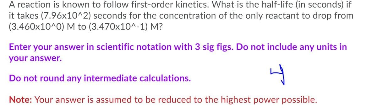 A reaction is known to follow first-order kinetics. What is the half-life (in seconds) if
it takes (7.96x10^2) seconds for the concentration of the only reactant to drop from
(3.460x10^0) M to (3.470x10^-1) M?
Enter your answer in scientific notation with 3 sig figs. Do not include any units in
your answer.
Do not round any intermediate calculations.
Note: Your answer is assumed to be reduced to the highest power possible.
