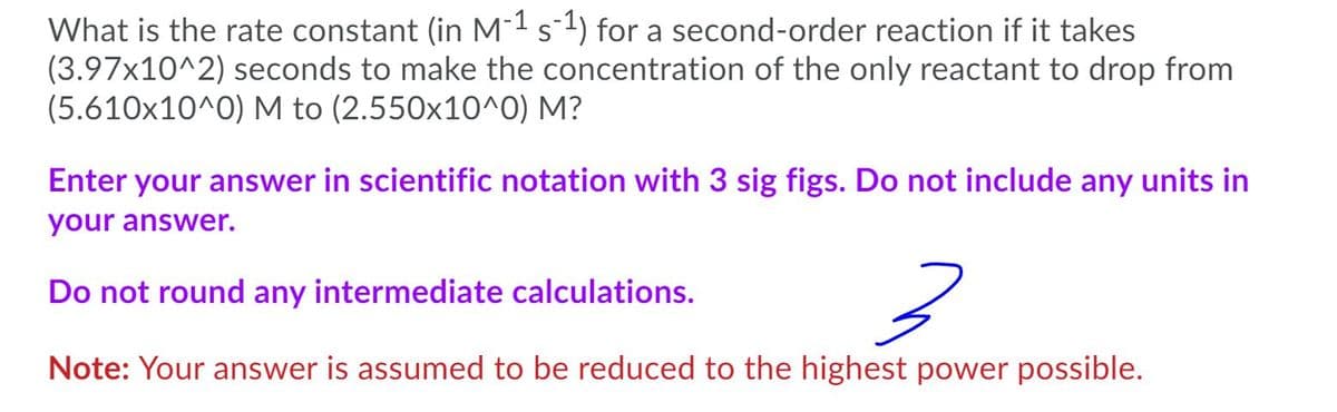 What is the rate constant (in M-1 s1) for a second-order reaction if it takes
(3.97x10^2) seconds to make the concentration of the only reactant to drop from
(5.610x10^0) M to (2.550x10^0) M?
Enter your answer in scientific notation with 3 sig figs. Do not include any units in
your answer.
Do not round any intermediate calculations.
Note: Your answer is assumed to be reduced to the highest power possible.
