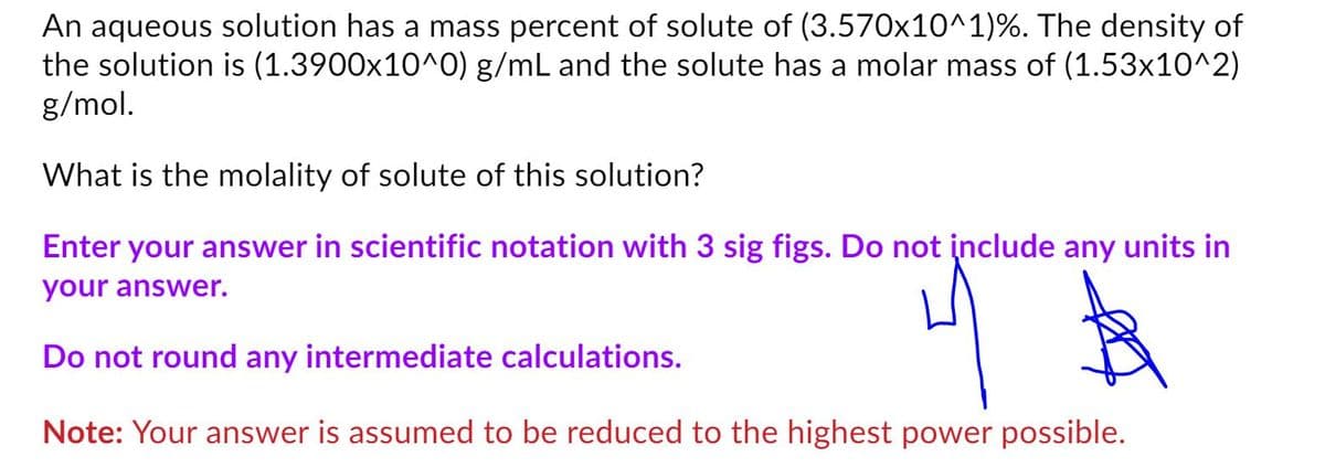 An aqueous solution has a mass percent of solute of (3.570x10^1)%. The density of
the solution is (1.3900x10^O) g/mL and the solute has a molar mass of (1.53x10^2)
g/mol.
What is the molality of solute of this solution?
Enter your answer in scientific notation with 3 sig figs. Do not įnclude any units in
your answer.
Do not round any intermediate calculations.
Note: Your answer is assumed to be reduced to the highest power possible.
