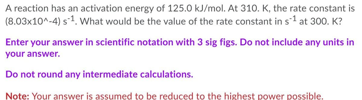 A reaction has an activation energy of 125.0 kJ/mol. At 310. K, the rate constant is
(8.03x10^-4) s1. What would be the value of the rate constant in s-1 at 300. K?
Enter your answer in scientific notation with 3 sig figs. Do not include any units in
your answer.
Do not round any intermediate calculations.
Note: Your answer is assumed to be reduced to the highest power possible.
