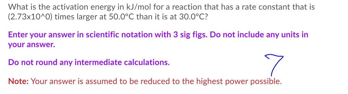 What is the activation energy in kJ/mol for a reaction that has a rate constant that is
(2.73x10^0) times larger at 50.0°C than it is at 30.0°C?
Enter your answer in scientific notation with 3 sig figs. Do not include any units in
your answer.
Do not round any intermediate calculations.
Note: Your answer is assumed to be reduced to the highest power possible.
