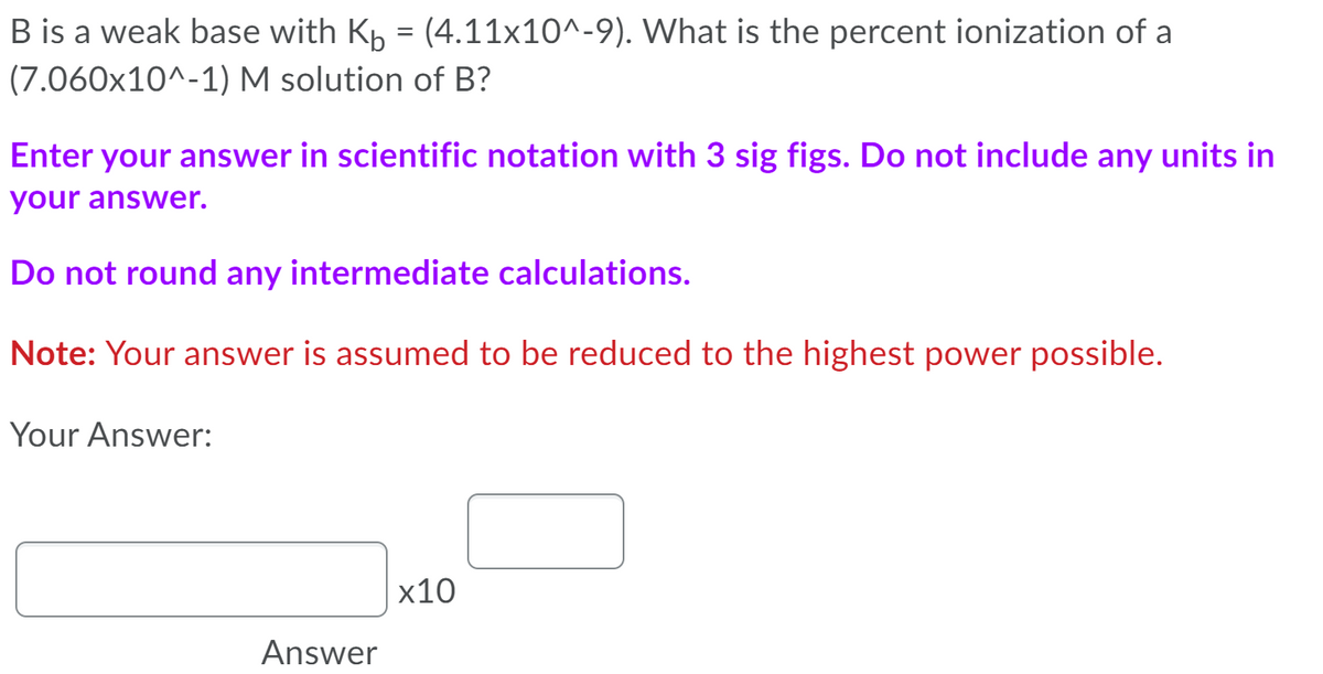 B is a weak base with Kp = (4.11x10^-9). What is the percent ionization of a
(7.060x10^-1) M solution of B?
Enter your answer in scientific notation with 3 sig figs. Do not include any units in
your answer.
Do not round any intermediate calculations.
Note: Your answer is assumed to be reduced to the highest power possible.
Your Answer:
x10
Answer
