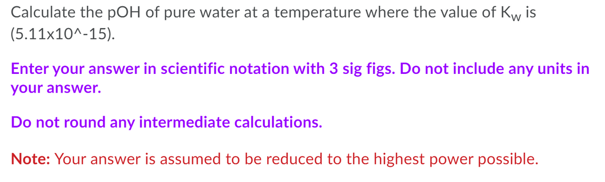 Calculate the pOH of pure water at a temperature where the value of Kw is
(5.11x10^-15).
Enter your answer in scientific notation with 3 sig figs. Do not include any units in
your answer.
Do not round any intermediate calculations.
Note: Your answer is assumed to be reduced to the highest power possible.
