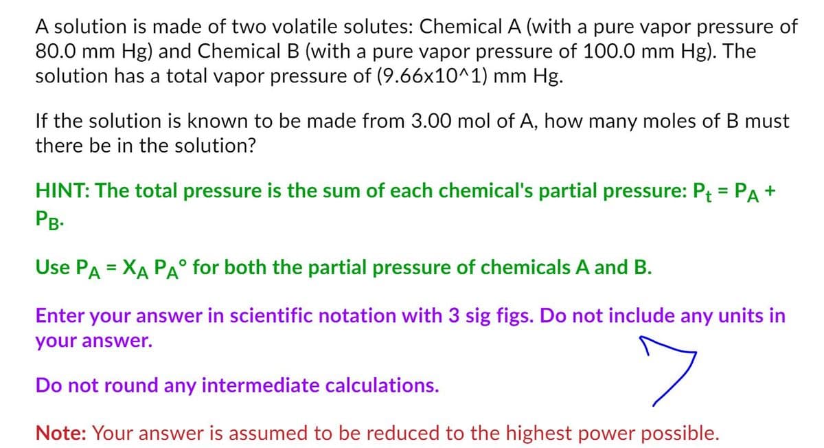 A solution is made of two volatile solutes: Chemical A (with a pure vapor pressure of
80.0 mm Hg) and ChemicalB (with a pure vapor pressure of 100.0 mm Hg). The
solution has a total vapor pressure of (9.66x10^1) mm Hg.
If the solution is known to be made from 3.00 mol of A, how many moles of B must
there be in the solution?
HINT: The total pressure is the sum of each chemical's partial pressure: Pt = PA +
PB.
Use PA = XA PA° for both the partial pressure of chemicals A and B.
Enter your answer in scientific notation with 3 sig figs. Do not include any units in
your answer.
Do not round any intermediate calculations.
Note: Your answer is assumed to be reduced to the highest power possible.
