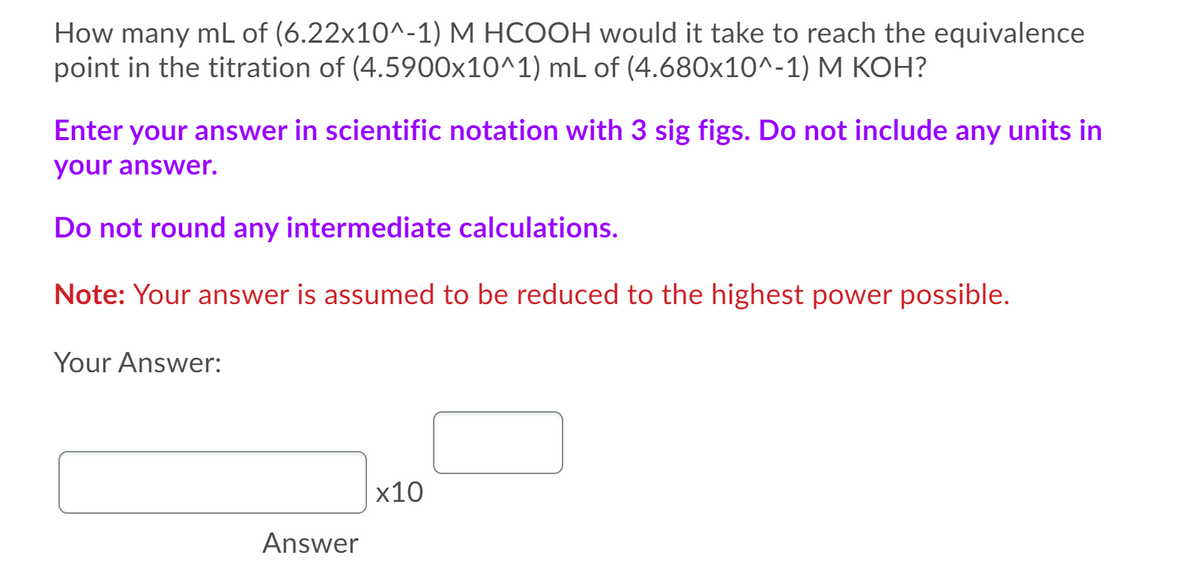How many mL of (6.22x10^-1) M HCOOH would it take to reach the equivalence
point in the titration of (4.5900x10^1) mL of (4.680x10^-1) M KOH?
Enter your answer in scientific notation with 3 sig figs. Do not include any units in
your answer.
Do not round any intermediate calculations.
Note: Your answer is assumed to be reduced to the highest power possible.
Your Answer:
x10
Answer
