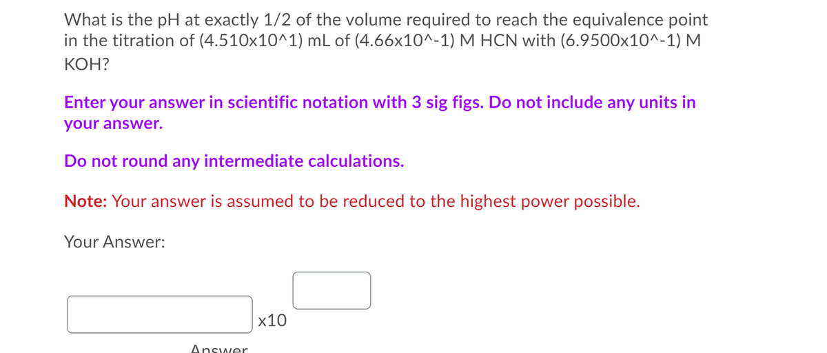 What is the pH at exactly 1/2 of the volume required to reach the equivalence point
in the titration of (4.510x10^1) mL of (4.66x10^-1) M HCN with (6.9500x10^-1) M
КОН?
Enter your answer in scientific notation with 3 sig figs. Do not include any units in
your answer.
Do not round any intermediate calculations.
Note: Your answer is assumed to be reduced to the highest power possible.
Your Answer:
х10
Answer
