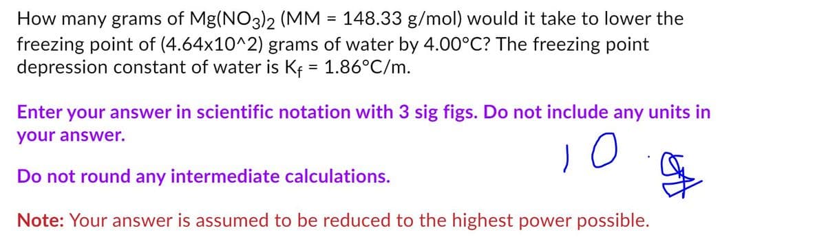 How many grams of Mg(NO3)2 (MM = 148.33 g/mol) would it take to lower the
freezing point of (4.64x10^2) grams of water by 4.00°C? The freezing point
depression constant of water is Kf = 1.86°C/m.
Enter your answer in scientific notation with 3 sig figs. Do not include any units in
your answer.
Do not round any intermediate calculations.
Note: Your answer is assumed to be reduced to the highest power possible.
