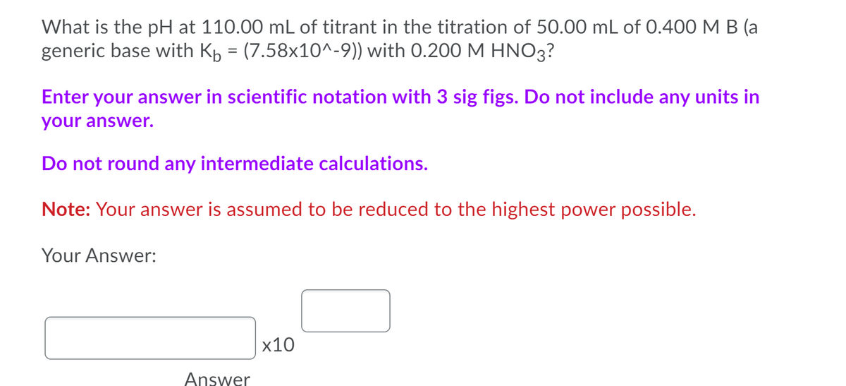 What is the pH at 110.00 mL of titrant in the titration of 50.00 mL of 0.400 M B (a
generic base with Kp = (7.58x10^-9)) with 0.200 M HNO3?
Enter your answer in scientific notation with 3 sig figs. Do not include any units in
your answer.
Do not round any intermediate calculations.
Note: Your answer is assumed to be reduced to the highest power possible.
Your Answer:
x10
Answer
