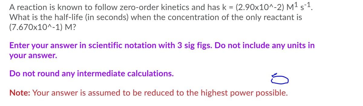 A reaction is known to follow zero-order kinetics and has k = (2.90x10^-2) M1s-1.
What is the half-life (in seconds) when the concentration of the only reactant is
(7.670x10^-1) M?
Enter your answer in scientific notation with 3 sig figs. Do not include any units in
your answer.
Do not round any intermediate calculations.
Note: Your answer is assumed to be reduced to the highest power possible.
