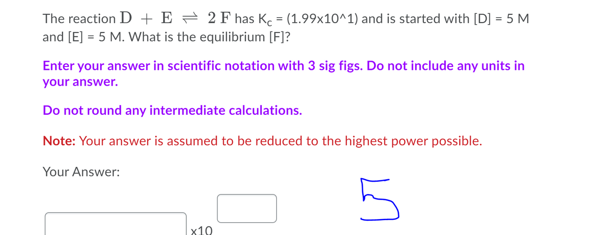 The reaction D + E = 2F has K. = (1.99x10^1) and is started with [D] = 5 M
and [E] = 5 M. What is the equilibrium [F]?
Enter your answer in scientific notation with 3 sig figs. Do not include any units in
your answer.
Do not round any intermediate calculations.
Note: Your answer is assumed to be reduced to the highest power possible.
Your Answer:
x10
