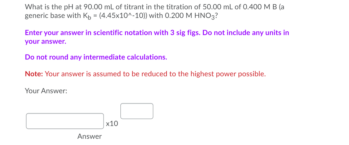 What is the pH at 90.00 mL of titrant in the titration of 50.00 mL of 0.400 M B (a
generic base with Kp = (4.45x10^-10)) with 0.200 M HNO3?
Enter your answer in scientific notation with 3 sig figs. Do not include any units in
your answer.
Do not round any intermediate calculations.
Note: Your answer is assumed to be reduced to the highest power possible.
Your Answer:
x10
Answer
