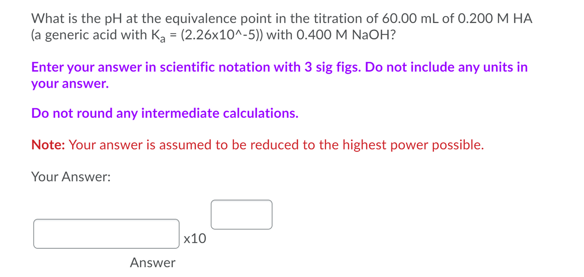 What is the pH at the equivalence point in the titration of 60.00 mL of 0.200 M HA
(a generic acid with K, = (2.26x10^-5)) with 0.400 M NaOH?
Enter your answer in scientific notation with 3 sig figs. Do not include any units in
your answer.
Do not round any intermediate calculations.
Note: Your answer is assumed to be reduced to the highest power possible.
Your Answer:
x10
Answer
