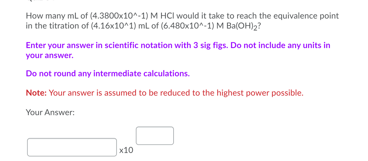How many mL of (4.3800x10^-1) M HCI would it take to reach the equivalence point
in the titration of (4.16x10^1) mL of (6.480x10^-1) M Ba(OH)2?
Enter your answer in scientific notation with 3 sig figs. Do not include any units in
your answer.
Do not round any intermediate calculations.
Note: Your answer is assumed to be reduced to the highest power possible.
Your Answer:
х10
