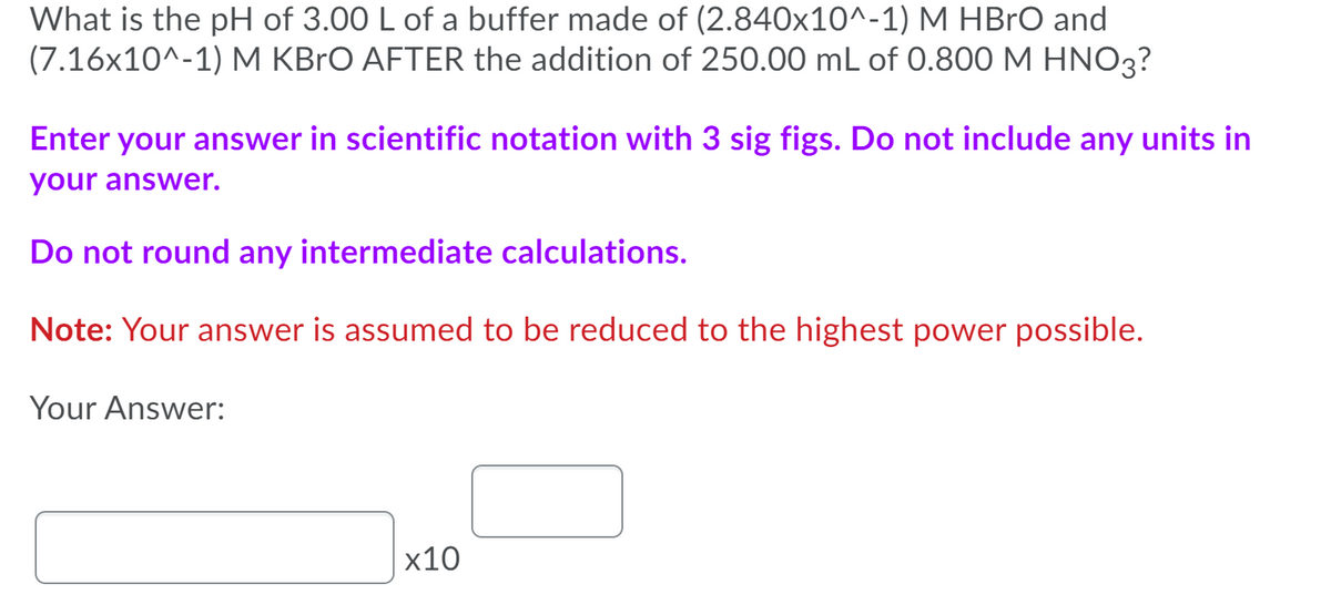 What is the pH of 3.00 L of a buffer made of (2.840x10^-1) M HBrO and
(7.16x10^-1) M KBrO AFTER the addition of 250.00 mL of 0.800 M HNO3?
Enter your answer in scientific notation with 3 sig figs. Do not include any units in
your answer.
Do not round any intermediate calculations.
Note: Your answer is assumed to be reduced to the highest power possible.
Your Answer:
х10
