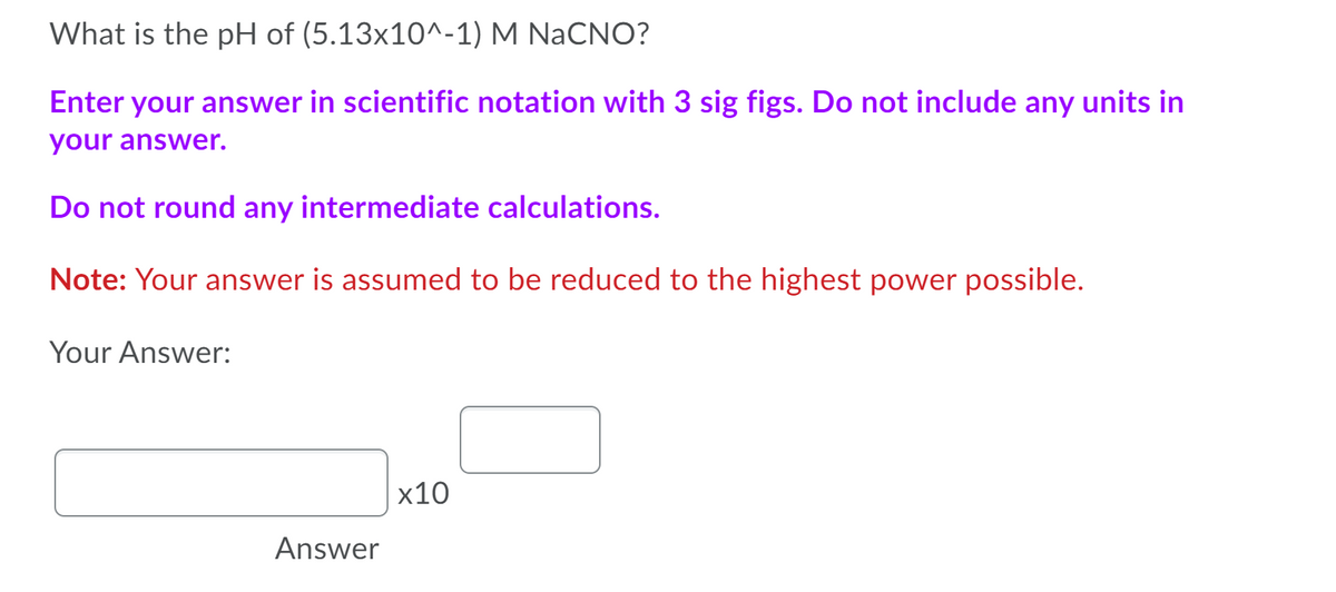 What is the pH of (5.13x10^-1) M NaCNO?
Enter your answer in scientific notation with 3 sig figs. Do not include any units in
your answer.
Do not round any intermediate calculations.
Note: Your answer is assumed to be reduced to the highest power possible.
Your Answer:
x10
Answer
