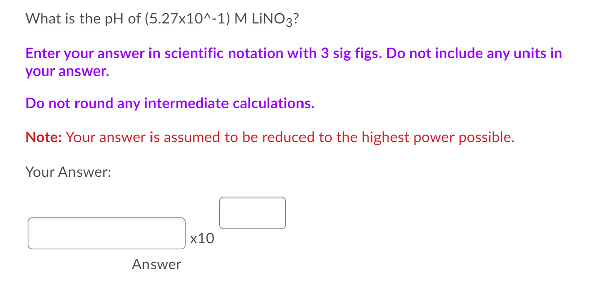 What is the pH of (5.27x10^-1) M LİNO3?
Enter your answer in scientific notation with 3 sig figs. Do not include any units in
your answer.
Do not round any intermediate calculations.
Note: Your answer is assumed to be reduced to the highest power possible.
Your Answer:
x10
Answer
