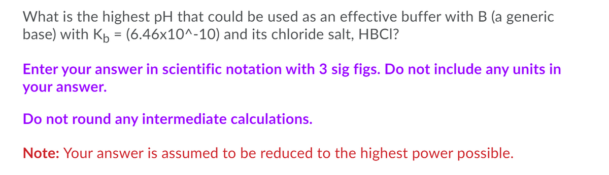 What is the highest pH that could be used as an effective buffer with B (a generic
base) with Kp = (6.46x10^-10) and its chloride salt, HBCI?
Enter your answer in scientific notation with 3 sig figs. Do not include any units in
your answer.
Do not round any intermediate calculations.
Note: Your answer is assumed to be reduced to the highest power possible.
