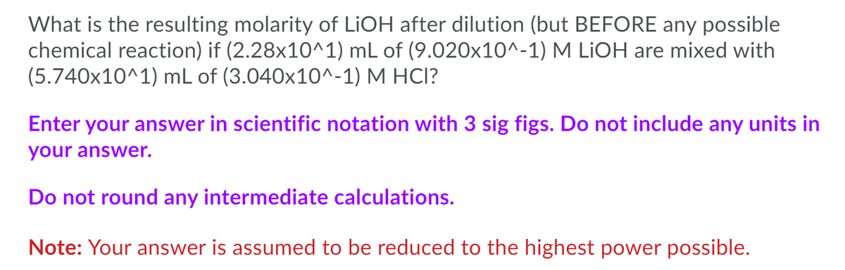 What is the resulting molarity of LIOH after dilution (but BEFORE any possible
chemical reaction) if (2.28x10^1) mL of (9.020x10^-1) M LİOH are mixed with
(5.740x10^1) mL of (3.040x10^-1) M HCI?
Enter your answer in scientific notation with 3 sig figs. Do not include any units in
your answer.
Do not round any intermediate calculations.
Note: Your answer is assumed to be reduced to the highest power possible.
