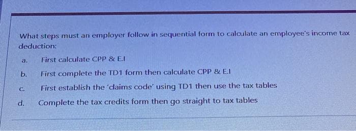 What steps must an employer follow in sequential form to calculate an employee's income tax
deduction:
a.
First calculate CPP & E.I
b.
First complete the TD1 form then calculate CPP & E.I
C.
First establish the 'claims code' using TD1 then use the tax tables
d.
Complete the tax credits form then go straight to tax tables
