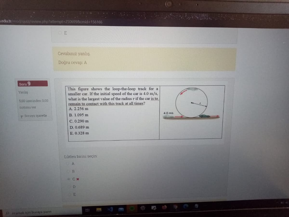 Ledu.tr/mod/quiz/review.php?attempt=2506998&cmid%3D156166
O E
Cevabınız yanlış.
Doğru cevap: A
Soru 9
This figure shows the loop-the-loop track for a
smaller car. If the initial speed of the car is 4.0 m/s,
what is the largest value of the radius r if the car is to
remain to contact with this track at all times?
Yanlış
5.00 üzerinden 0,00
notunu ver
A. 2.256 m
4.0 m/s
P Soruyu işaretle
B. 1.095 m
C. 0.290 m
D. 0.689 m
E. 0.328 m
Lütfen birini seçin:
A
B
D
E
O Aramak için buraya yazın
