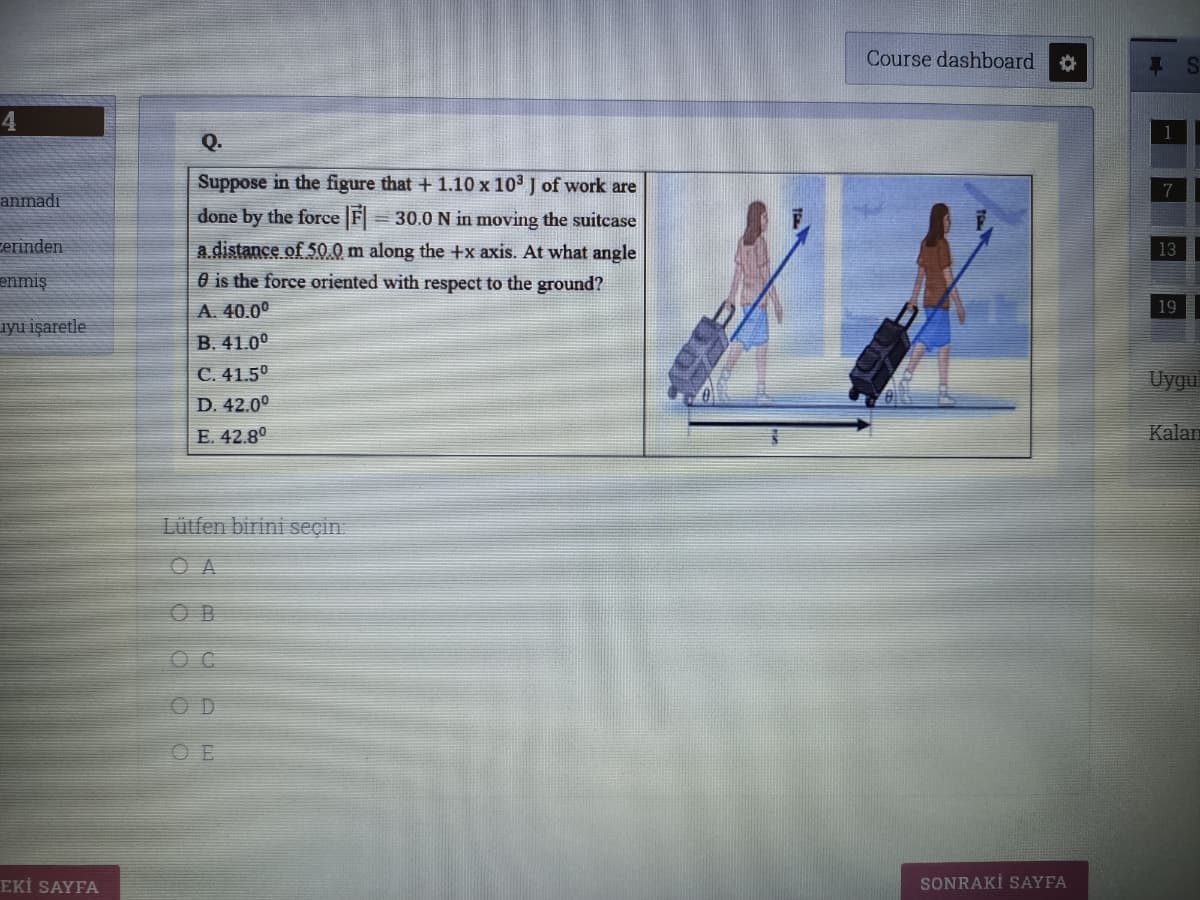 Course dashboard
4
Q.
Suppose in the figure that + 1.10 x 103 J of work are
anmadı
done by the force F 30.0 N in moving the suitcase
cerinden
a distance of 50.0 m along the +x axis. At what angle
O is the force oriented with respect to the ground?
13
enmiş
A. 40.0°
19
iyu işaretle
B. 41.0°
C. 41.50
D. 42.0°
Uygu
E. 42.80
Kalan
Lütfen birini seçin
O A
O B
OD
O E
EKİ SAYFA
SONRAKİ SAYFA
