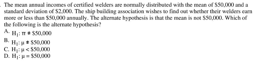 The mean annual incomes of certified welders are normally distributed with the mean of $50,000 and a
standard deviation of $2,000. The ship building association wishes to find out whether their welders earn
more or less than $50,000 annually. The alternate hypothesis is that the mean is not $50,000. Which of
the following is the alternate hypothesis?
A.
Hj: T # $50,000
В.
H1: µ # $50,000
C. H1: µ < $50,000
D. H1: µ = $50,000
