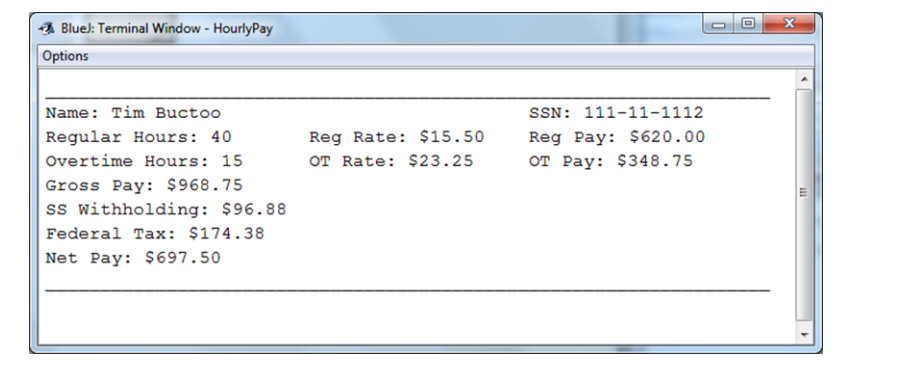 BlueJ: Terminal Window - HourlyPay
Options
Name: Tim Buctoo
Regular Hours: 40
Overtime Hours: 15
Gross Pay: $968.75
SS Withholding: $96.88
Federal Tax: $174.38
Net Pay: $697.50
Reg Rate: $15.50
OT Rate: $23.25
SSN: 111-11-1112
Reg Pay: $620.00
OT Pay: $348.75
x
111