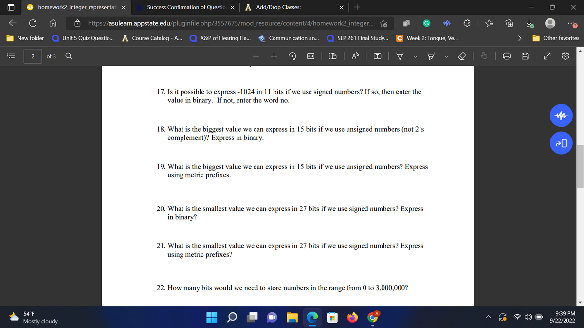 ←
=
O
New folder
2
homework2_integer_representati X
of 3
Success Confirmation of Question X A Add/Drop Classes:
https://asulearn.appstate.edu/pluginfile.php/3557675/mod_resource/content/4/homework2_integer...
Unit 5 Quiz Questio... A Course Catalog - A... A&P of Hearing Fla...
54°F
Mostly cloudy
Communication an...
x +
17. Is it possible to express -1024 in 11 bits if we use signed numbers? If so, then enter the
value in binary. If not, enter the word no.
SLP 261 Final Study... C Week 2: Tongue, Ve...
18. What is the biggest value we can express in 15 bits if we use unsigned numbers (not 2's
complement)? Express in binary.
19. What is the biggest value we can express in 15 bits if we use unsigned numbers? Express
using metric prefixes.
20. What is the smallest value we can express in 27 bits if we use signed numbers? Express
in binary?
21. What is the smallest value we can express in 27 bits if we use signed numbers? Express
using metric prefixes?
H
22. How many bits would we need to store numbers in the range from 0 to 3,000,000?
בר
$
<
q
>
A
T
x
Other favorites
0<
9:39 PM
9/22/2022