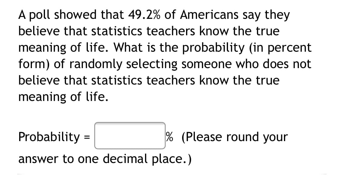 A poll showed that 49.2% of Americans say they
believe that statistics teachers know the true
meaning of life. What is the probability (in percent
form) of randomly selecting someone who does not
believe that statistics teachers know the true
meaning of life.
Probability =
% (Please round your
answer to one decimal place.)
