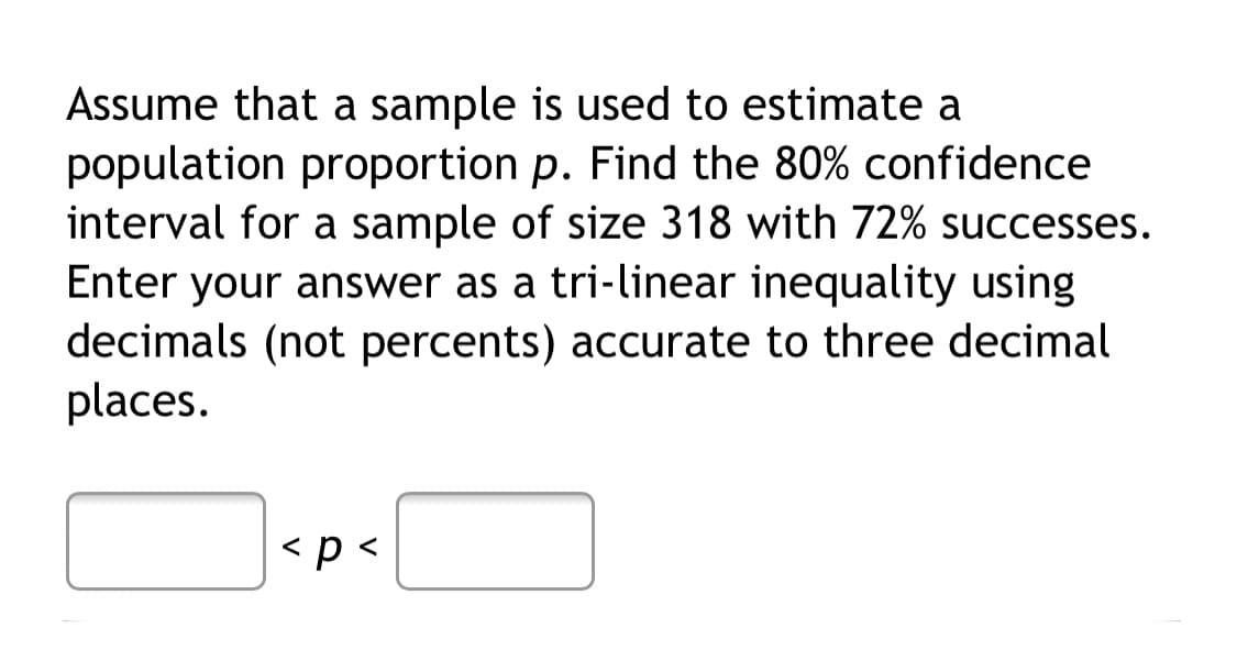 Assume that a sample is used to estimate a
population proportion p. Find the 80% confidence
interval for a sample of size 318 with 72% successes.
Enter your answer as a tri-linear inequality using
decimals (not percents) accurate to three decimal
places.
<p<

