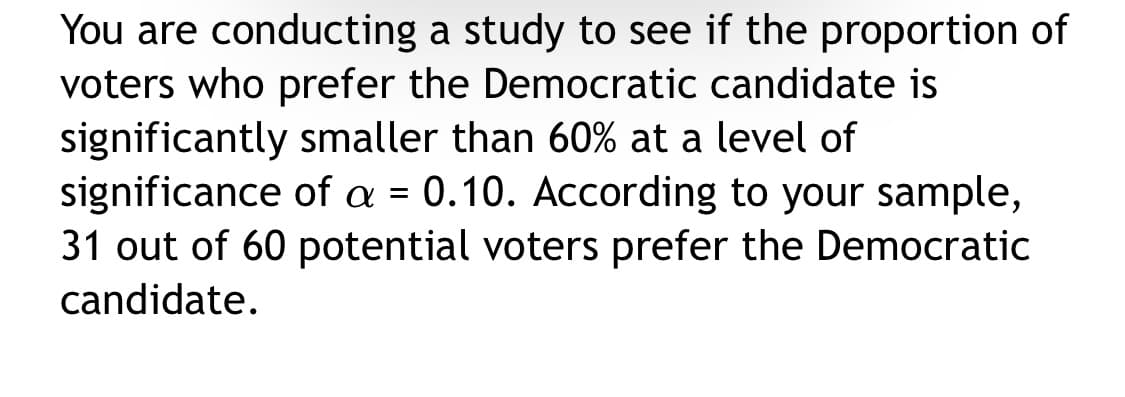 You are conducting a study to see if the proportion of
voters who prefer the Democratic candidate is
significantly smaller than 60% at a level of
significance of a = 0.10. According to your sample,
31 out of 60 potential voters prefer the Democratic
candidate.
