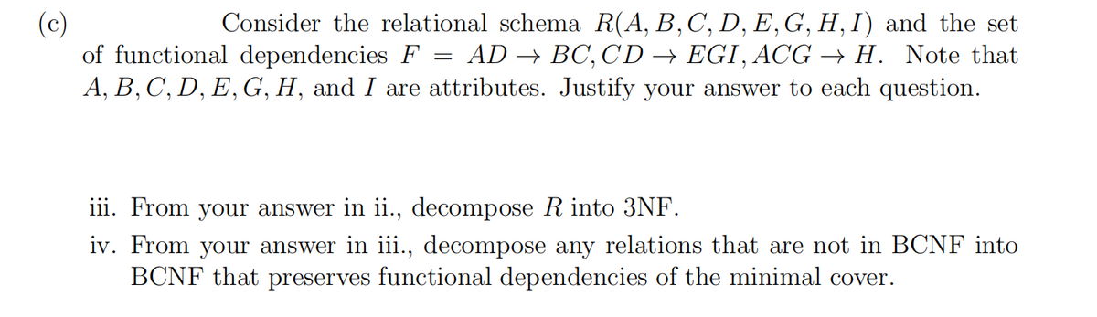 (c)
of functional dependencies F
A, B, C, D, E, G, H, and I are attributes. Justify your answer to each question.
Consider the relational schema R(A, B,C, D, E,G, H, I) and the set
AD → BC, CD → EGI, ACG → H. Note that
iii. From your answer in ii., decompose R into 3NF.
iv. From your answer in iii., decompose any relations that are not in BCNF into
BCNF that preserves functional dependencies of the minimal cover.

