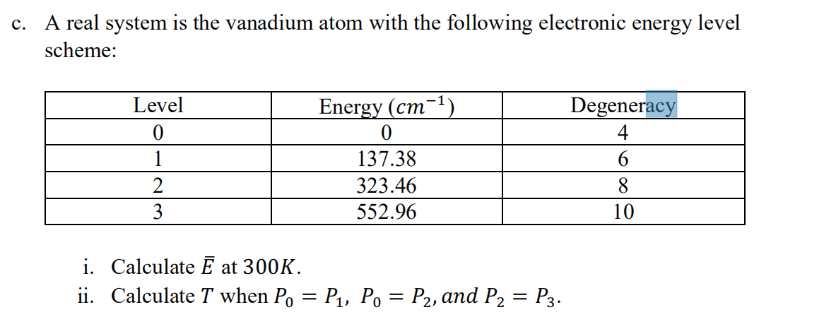 c. A real system is the vanadium atom with the following electronic energy level
scheme:
Level
Energy (cm-1)
Degeneracy
4
1
137.38
323.46
8
3
552.96
10
i. Calculate E at 300K.
ii. Calculate T when Po = P1, Po = P2, and P2 = P3.
