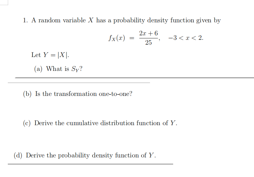 1. A random variable X has a probability density function given by
2x + 6
fx(x)
-3 < x < 2.
25
Let Y = |X|.
(a) What is Sy?
(b) Is the transformation one-to-one?
(c) Derive the cumulative distribution function of Y.
(d) Derive the probability density function of Y.
