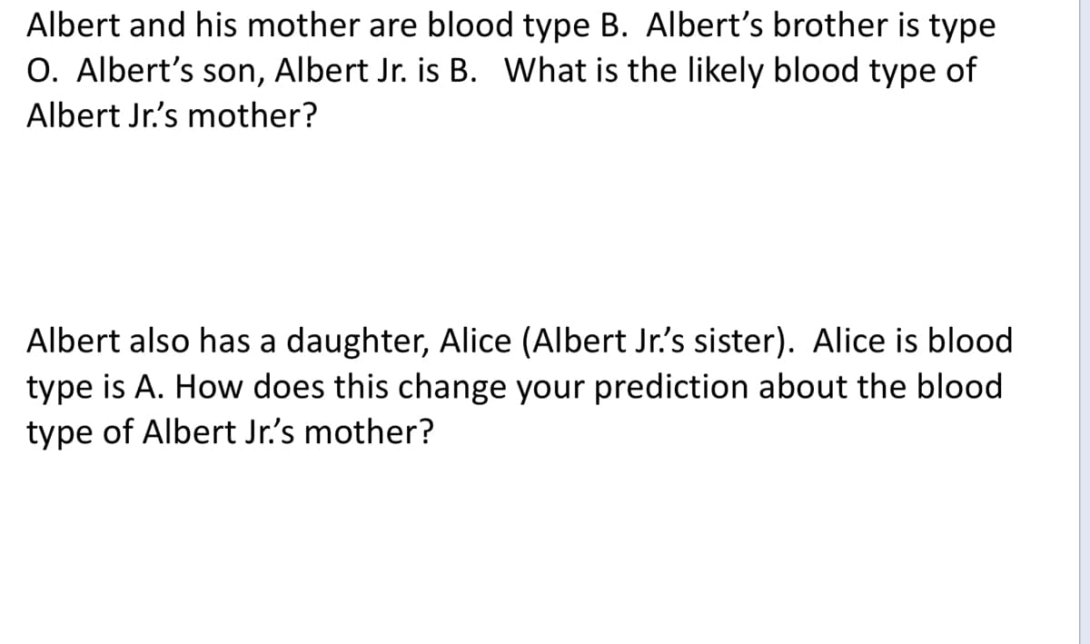 Albert and his mother are blood type B. Albert's brother is type
O. Albert's son, Albert Jr. is B. What is the likely blood type of
Albert Jr's mother?
Albert also has a daughter, Alice (Albert Jr's sister). Alice is blood
type is A. How does this change your prediction about the blood
type of Albert Jr's mother?
