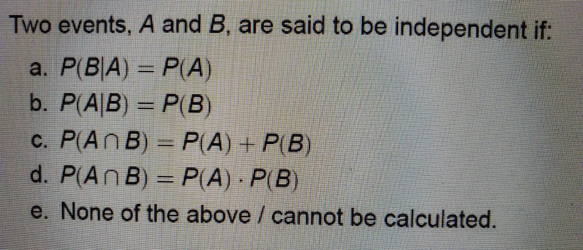 Two events, A and B, are said to be independent if:
a. P(B|A) = P(A)
b. P(A B)- P(B)
c. P(An B) = P(A) + P(B)
d. P(An B) PLA) P(B)
e. None of the above / cannot be calculated.
